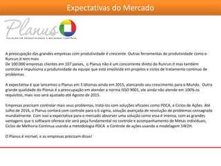 Expectativas do Mercado
A preocupação das grandes empresas com produtividade é crescente. Outras ferramentas de produtividade como o
Runrun.it tem mais
De 100.000 empresas clientes em 107 países, o Planus não é um concorrente direto do Runrun.it mas também
controla e impulsiona a produtividade da equipe que está envolvida em projetos e ciclos de tratamento continuo de
problemas.
A expectativa é que lancemos o Planus em 3 idiomas ainda em 2015, alancando seu crescimento para o Mundo. Outra
grande qualidade do Planus é a preocupação em atender a norma ISSO 9001, ele ainda não atende em 100% os
requisitos, mais isso será ajustado até Agosto de 2015.
Empresas precisam controlar mais seus problemas, tratá-los com soluções eficazes como PDCA, e Ciclos de Ações. Até
Julho de 2016, o Planus contará com controle para o 6 sigma, solução avançada de resolução de problemas consagrada
mundialmente. Com isso a expectativa para o mercado absorver uma solução como essa é imensa, com as grandes
vantagens que o software oferece ele será peça fundamental no controle e acompanhamento de Metas individuais,
Ciclos de Melhoria Continua usando a metodologia PDCA e Controle de ações usando a modelagem 5W2H.
O Planus é incrível, e as empresas precisam disso!
 