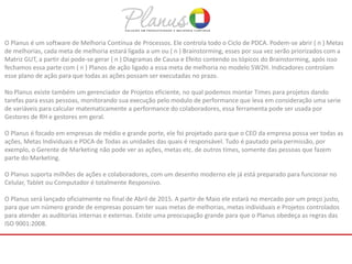 O Planus é um software de Melhoria Contínua de Processos. Ele controla todo o Ciclo de PDCA. Podem-se abrir ( n ) Metas
de melhorias, cada meta de melhoria estará ligada a um ou ( n ) Brainstorming, esses por sua vez serão priorizados com a
Matriz GUT, a partir daí pode-se gerar ( n ) Diagramas de Causa e Efeito contendo os tópicos do Brainstorming, após isso
fechamos essa parte com ( n ) Planos de ação ligado a essa meta de melhoria no modelo 5W2H. Indicadores controlam
esse plano de ação para que todas as ações possam ser executadas no prazo.
No Planus existe também um gerenciador de Projetos eficiente, no qual podemos montar Times para projetos dando
tarefas para essas pessoas, monitorando sua execução pelo modulo de performance que leva em consideração uma serie
de variáveis para calcular matematicamente a performance do colaboradores, essa ferramenta pode ser usada por
Gestores de RH e gestores em geral.
O Planus é focado em empresas de médio e grande porte, ele foi projetado para que o CEO da empresa possa ver todas as
ações, Metas Individuais e PDCA de Todas as unidades das quais é responsável. Tudo é pautado pela permissão, por
exemplo, o Gerente de Marketing não pode ver as ações, metas etc. de outros times, somente das pessoas que fazem
parte do Marketing.
O Planus suporta milhões de ações e colaboradores, com um desenho moderno ele já está preparado para funcionar no
Celular, Tablet ou Computador é totalmente Responsivo.
O Planus será lançado oficialmente no final de Abril de 2015. A partir de Maio ele estará no mercado por um preço justo,
para que um número grande de empresas possam ter suas metas de melhorias, metas individuais e Projetos controlados
para atender as auditorias internas e externas. Existe uma preocupação grande para que o Planus obedeça as regras das
ISO 9001:2008.
 