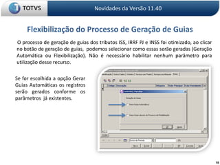 10Flexibilização do Processo de Geração de GuiasNovidades da Versão 11.40       O processo de geração de guias dos tributos ISS, IRRF PJ e INSS foi otimizado, ao clicar no botão de geração de guias,  podemos selecionar como essas serão geradas (Geração Automática ou Flexibilização). Não é necessário habilitar nenhum parâmetro para utilização desse recurso.Se for escolhida a opção Gerar Guias Automáticas os registros serão gerados conforme os parâmetros  já existentes.