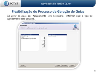 14Novidades da Versão 11.40Flexibilização do Processo de Geração de Guias	Ao gerar as guias por Agrupamento será necessário  informar qual o tipo de agrupamento será utilizado.