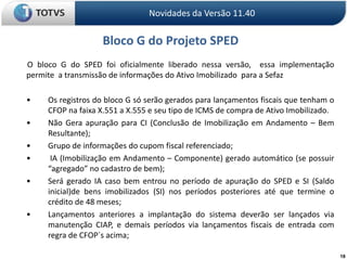 18Novidades da Versão 11.40Bloco G do Projeto SPED O bloco G do SPED foi oficialmente liberado nessa versão,  essa implementação  permite  a transmissão de informações do Ativo Imobilizado  para a Sefaz	•	Os registros do bloco G só serão gerados para lançamentos fiscais que tenham o 	CFOP na faixa X.551 a X.555 e seu tipo de ICMS de compra de Ativo Imobilizado.	•	Não Gera apuração para CI (Conclusão de Imobilização em Andamento – Bem 	Resultante); 	•	Grupo de informações do cupom fiscal referenciado;	•	 IA (Imobilização em Andamento – Componente) gerado automático (se possuir 	“agregado” no cadastro de bem); 	•	Será gerado IA caso bem entrou no período de apuração do SPED e SI (Saldo 	inicial)de bens imobilizados (SI) nos períodos posteriores até que termine o 	crédito de 48 meses; 	•	Lançamentos anteriores a implantação do sistema deverão ser lançados via 	manutenção CIAP, e demais períodos via lançamentos fiscais de entrada com 	regra de CFOP´s acima; 