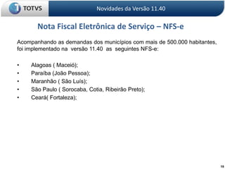 19Novidades da Versão 11.40Nota Fiscal Eletrônica de Serviço – NFS-e	Acompanhando as demandas dos municípios com mais de 500.000 habitantes,  foi implementado na  versão 11.40  as  seguintes NFS-e:	•	Alagoas ( Maceió);	•	Paraíba (João Pessoa);	•	Maranhão ( São Luís);	•	São Paulo ( Sorocaba, Cotia, Ribeirão Preto);	•	Ceará( Fortaleza);