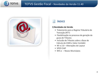 TOTVS Gestão Fiscal - Novidades da Versão 11.40ÍNDICEI) Novidades da Versão     •  Tratamento para o Regime Tributário de Transição (RTT)•  Flexibilização no processo de geração de guias de Tributos     •  Inclusão de Tributos sobre a Base de    Cálculo do ICMS e Valor Contábil.     •  NF-e 2.0 – Alterações do Layout     •  SPED CIAP     •  NFS-e  – Novos Municípios2