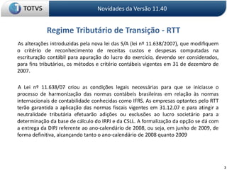 3Regime Tributário de Transição - RTTNovidades da Versão 11.40       As alterações introduzidas pela nova lei das S/A (lei nº 11.638/2007), que modifiquem o critério de reconhecimento de receitas custos e despesas computadas na escrituração contábil para apuração do lucro do exercício, devendo ser considerados, para fins tributários, os métodos e critério contábeis vigentes em 31 de dezembro de 2007.       A Lei nº 11.638/07 criou as condições legais necessárias para que se iniciasse o processo de harmonização das normas contábeis brasileiras em relação às normas internacionais de contabilidade conhecidas como IFRS. As empresas optantes pelo RTT terão garantida a aplicação das normas fiscais vigentes em 31.12.07 e para atingir a neutralidade tributária efetuarão adições ou exclusões ao lucro societário para a determinação da base de cálculo do IRPJ e da CSLL. A formalização da opção se dá com a entrega da DIPJ referente ao ano-calendário de 2008, ou seja, em junho de 2009, de forma definitiva, alcançando tanto o ano-calendário de 2008 quanto 2009