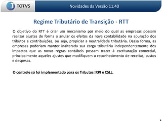 4Regime Tributário de Transição - RTTNovidades da Versão 11.40       O objetivo do RTT é criar um mecanismo por meio do qual as empresas possam realizar ajustes de forma a anular os efeitos da nova contabilidade na apuração dos tributos e contribuições, ou seja, propiciar a neutralidade tributária. Dessa forma, as empresas poderiam manter inalterada sua carga tributária independentemente dos impactos que as novas regras contábeis possam trazer à escrituração comercial, principalmente aqueles ajustes que modifiquem o reconhecimento de receitas, custos e despesas.       O controle só foi implementado para os Tributos IRPJ e CSLL.