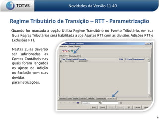 6Regime Tributário de Transição – RTT - ParametrizaçãoNovidades da Versão 11.40      Quando for marcada a opção Utiliza Regime Transitório no Evento Tributário, em sua Guia Regras Tributárias será habilitada a aba Ajustes RTT com as divisões Adições RTT e Exclusões RTT. Nestas guias deverão ser adicionadas as Contas Contábeis nas quais foram lançados os ajuste de Adição ou Exclusão com suas devidas parametrizações.