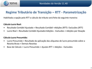 7Regime Tributário de Transição – RTT - ParametrizaçãoNovidades da Versão 11.40Habilitada a opção pelo RTT o cálculo do tributo será feito da seguinte maneira:Cálculo Lucro Real:• 	Resultado Contábil Ajustado = Resultado Contábil +Adições (RTT)- Exclusões (RTT) • 	Lucro Real = Resultado Contábil Ajustado+Adições - Exclusões + Adições por Doação   Cálculo Lucro Presumido:• 	Lucro Presumido = Resultado da aplicação das alíquotas de lucro presumido sobre a Receita Bruta + Demais Receitas• 	Base de Cálculo = Lucro Presumido + Ajustes RTT + Adições - Exclusões