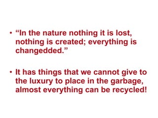 “ In the nature nothing it is lost, nothing is created; everything is changedded.” It has things that we cannot give to the luxury to place in the garbage, almost everything can be recycled! 