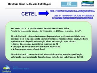 Diretoria Geral de Gestão Estratégica

CETEL
PES – DIRETRIZ 2.1 – Fortalecimento da Atenção Básica em Saúde
“Implantar e consolidar as ações do Telessaúde em 100% dos municípios de MS”.

Diretriz Nacional 1 - Garantia do acesso da população a serviços de qualidade, com
equidade e em tempo adequado ao atendimento das necessidades de saúde,mediante
aprimoramento da política de atenção básica e da atenção especializada.
• Através de ações que aumentem a cobertura da AB
• Utilização de mecanismos que diminuem o % de ISAB
• Ações que promovam a Saúde Bucal
Diretriz Nacional 11 - Contribuição à adequada formação, alocação, qualificação,
valorização e democratização das relações de trabalho dos trabalhadores do SUS.

 