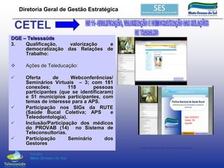 Diretoria Geral de Gestão Estratégica

CETEL
DGE – Telessaúde
3.
Qualificação,
valorização
e
democratização das Relações de
Trabalho:


Ações de Teleducação:



Oferta
de
Webconferências/
Seminários Virtuais – 3; com 181
conexões;
118
pessoas
participantes (que se identificaram)
e 51 municípios participantes, com
temas de interesse para a APS.
Participação nos SIGs da RUTE
(Saúde Bucal Coletiva; APS
e
Teleodontologia).
Inclusão/Participação dos médicos
do PROVAB (14) no Sistema de
Teleconsultorias.
Participação
Seminário
dos
Gestores





Vídeos Gerados dos Seminários Realizados

 