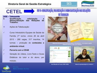 Diretoria Geral de Gestão Estratégica

CETEL
DGE – Telessaúde
3.
Qualificação,
democratização
Trabalho:

valorização
das Relações

e
de



Ações de Teleducação:



Curso Introdutório Equipes de Saúde da
Família (1º turma –início 26 de abril
2013 - 280 vagas, 317 inscritos, 14
turmas – produção de conteúdos e

Materiais Educacionais Produzidos para o Introdutório - Livro-texto e guias
didáticos (aluno e tutor, por módulo)

ambiente virtual.


Parceria com a CEAB



Geração de vídeos, Livro-Texto e Guias
Didáticos do tutor e do aluno, por
módulo.
Ava Moodle do Curso (100% SES)

Vídeo de apresentação do módulo I

 