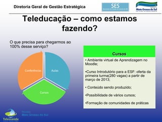 Diretoria Geral de Gestão Estratégica

Teleducação – como estamos
fazendo?
O que precisa para chegarmos ao
100% desse serviço?
Cursos
• Ambiente virtual de Aprendizagem no
Moodle;
Conferências

Aulas

•Curso Introdutório para a ESF: oferta da
primeira turma(280 vagas) a partir de
março de 2013;
• Conteúdo sendo produzido;

Cursos

•Possibilidade de vários cursos;
•Formação de comunidades de práticas

 