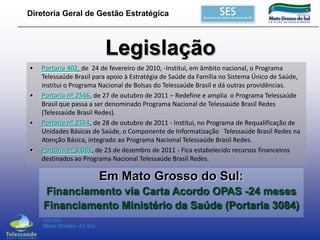 Diretoria Geral de Gestão Estratégica

Legislação
•

•

•

•

Portaria 402, de 24 de fevereiro de 2010, -Institui, em âmbito nacional, o Programa
Telessaúde Brasil para apoio à Estratégia de Saúde da Família no Sistema Único de Saúde,
institui o Programa Nacional de Bolsas do Telessaúde Brasil e dá outras providências.
Portaria nº 2546, de 27 de outubro de 2011 – Redefine e amplia o Programa Telessaúde
Brasil que passa a ser denominado Programa Nacional de Telessaúde Brasil Redes
(Telessaúde Brasil Redes).
Portaria nº 2554, de 28 de outubro de 2011 - Institui, no Programa de Requalificação de
Unidades Básicas de Saúde, o Componente de Informatização Telessaúde Brasil Redes na
Atenção Básica, integrado ao Programa Nacional Telessaúde Brasil Redes.
Portaria nº 3.084, de 23 de dezembro de 2011 - Fica estabelecido recursos financeiros
destinados ao Programa Nacional Telessaúde Brasil Redes.

Em Mato Grosso do Sul:
Financiamento via Carta Acordo OPAS -24 meses
Financiamento Ministério da Saúde (Portaria 3084)

 