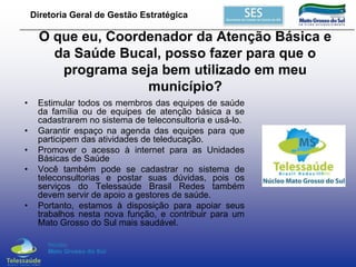 Diretoria Geral de Gestão Estratégica

O que eu, Coordenador da Atenção Básica e
da Saúde Bucal, posso fazer para que o
programa seja bem utilizado em meu
município?
•
•
•

•

•

Estimular todos os membros das equipes de saúde
da família ou de equipes de atenção básica a se
cadastrarem no sistema de teleconsultoria e usá-lo.
Garantir espaço na agenda das equipes para que
participem das atividades de teleducação.
Promover o acesso à internet para as Unidades
Básicas de Saúde
Você também pode se cadastrar no sistema de
teleconsultorias e postar suas dúvidas, pois os
serviços do Telessaúde Brasil Redes também
devem servir de apoio a gestores de saúde.
Portanto, estamos à disposição para apoiar seus
trabalhos nesta nova função, e contribuir para um
Mato Grosso do Sul mais saudável.

 
