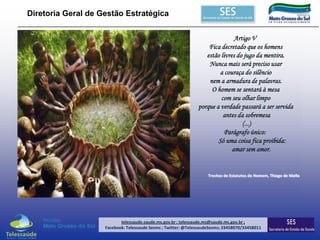 Diretoria Geral de Gestão Estratégica
Artigo V
Fica decretado que os homens
estão livres do jugo da mentira.
Nunca mais será preciso usar
a couraça do silêncio
nem a armadura de palavras.
O homem se sentará à mesa
com seu olhar limpo
porque a verdade passará a ser servida
antes da sobremesa
(...)
Parágrafo único:
Só uma coisa fica proibida:
amar sem amor.

Trechos de Estatutos do Homem, Thiago de Mello

telessaude.saude.ms.gov.br ; telessaude.ms@saude.ms.gov.br ;
Facebook: Telessaude Sesms ; Twitter: @TelessaudeSesms; 33458070/33458011

 