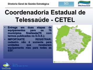 Diretoria Geral de Gestão Estratégica

Coordenadoria Estadual de
Telessaúde - CETEL
• Entrega em duas etapas de
equipamentos
para
os
78
municípios
finalizada(78
com
termos publicados no D.O.E.);
• IMPORTANTE
REGISTRAR:
cadastro não é somente para
unidades
que
receberam
equipamento mas para todas as
ESF.

 