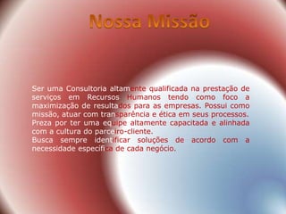Ser uma Consultoria altamente qualificada na prestação de
serviços em Recursos Humanos tendo como foco a
maximização de resultados para as empresas. Possui como
missão, atuar com transparência e ética em seus processos.
Preza por ter uma equipe altamente capacitada e alinhada
com a cultura do parceiro-cliente.
Busca sempre identificar soluções de acordo com a
necessidade específica de cada negócio.
 