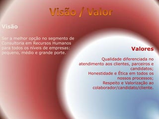 Visão

Ser a melhor opção no segmento de
Consultoria em Recursos Humanos
para todos os níveis de empresas:                            Valores
pequeno, médio e grande porte.
                                              Qualidade diferenciada no
                                    atendimento aos clientes, parceiros e
                                                             candidatos;
                                        Honestidade e Ética em todos os
                                                      nossos processos;
                                               Respeito e Valorização ao
                                          colaborador/candidato/cliente.
 