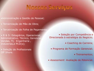 •Administração e Gestão de Pessoal;

• Terceirização de Mão de Obra;

• Terceirização de Folha de Pagamento;

• R & S: Estagiários, Operacional;                • Seleção por Competência e
Administrativo, Técnico, Gerencial,       Direcionada à estratégia do Negócio;
Vendas, TI, Engenharia ,
Indústrias,e PCD(s);                                  • Coaching de Carreira;

• Seleção de Profissionais                 • Programa de Formação Gerencial;
Off Shore.
                                                              • Treinamentos;

                                         • Assessment: Avaliação de Potencial.
 