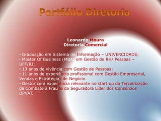 Leonardo Moura
                     Diretoria Comercial

• Graduação em Sistema de Informação – UNIVERCIDADE;
• Master Of Business (MBA) em Gestão de RH/ Pessoas –
UFF/RJ;
• 13 anos de vivência com Gestão de Pessoas;
• 11 anos de experiência profissional com Gestão Empresarial,
Vendas e Estratégias de Negócio.
• Gestor com experiência relevante no start up da Terceirização
de Combate à Fraude da Seguradora Líder dos Consórcios
DPVAT.
 
