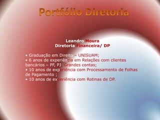 Leandro Moura
             Diretoria Financeira/ DP

• Graduação em Direito – UNISUAM;
• 6 anos de experiência em Relações com clientes
bancários – PF, PJ, Grandes contas;
• 10 anos de experiência com Processamento de Folhas
de Pagamento ;
• 10 anos de experiência com Rotinas de DP.
 