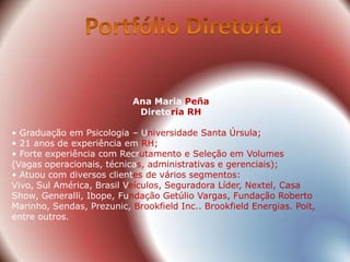 Ana Maria Peña
                            Diretoria RH

• Graduação em Psicologia – Universidade Santa Úrsula;
• 21 anos de experiência em RH;
• Forte experiência com Recrutamento e Seleção em Volumes
(Vagas operacionais, técnicas, administrativas e gerenciais);
• Atuou com diversos clientes de vários segmentos:
Vivo, Sul América, Brasil Veículos, Seguradora Líder, Nextel, Casa
Show, Generalli, Ibope, Fundação Getúlio Vargas, Fundação Roberto
Marinho, Sendas, Prezunic, Brookfield Inc.. Brookfield Energias. Poit,
entre outros.
 