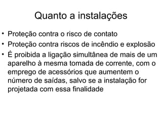 Quanto a instalações
• Proteção contra o risco de contato
• Proteção contra riscos de incêndio e explosão
• É proibida a ligação simultânea de mais de um
aparelho à mesma tomada de corrente, com o
emprego de acessórios que aumentem o
número de saídas, salvo se a instalação for
projetada com essa finalidade
 