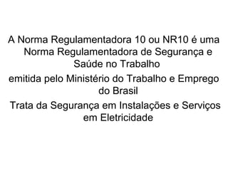 A Norma Regulamentadora 10 ou NR10 é uma
Norma Regulamentadora de Segurança e
Saúde no Trabalho
emitida pelo Ministério do Trabalho e Emprego
do Brasil
Trata da Segurança em Instalações e Serviços
em Eletricidade
 