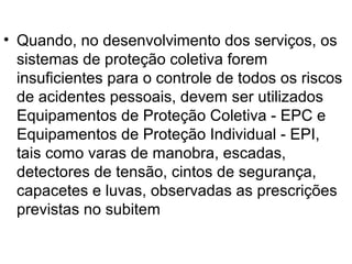 • Quando, no desenvolvimento dos serviços, os
sistemas de proteção coletiva forem
insuficientes para o controle de todos os riscos
de acidentes pessoais, devem ser utilizados
Equipamentos de Proteção Coletiva - EPC e
Equipamentos de Proteção Individual - EPI,
tais como varas de manobra, escadas,
detectores de tensão, cintos de segurança,
capacetes e luvas, observadas as prescrições
previstas no subitem
 