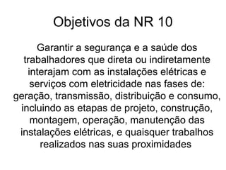 Objetivos da NR 10
Garantir a segurança e a saúde dos
trabalhadores que direta ou indiretamente
interajam com as instalações elétricas e
serviços com eletricidade nas fases de:
geração, transmissão, distribuição e consumo,
incluindo as etapas de projeto, construção,
montagem, operação, manutenção das
instalações elétricas, e quaisquer trabalhos
realizados nas suas proximidades
 