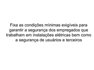 Fixa as condições mínimas exigíveis para
garantir a segurança dos empregados que
trabalham em instalações elétricas bem como
a segurança de usuários e terceiros
 