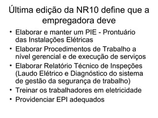Última edição da NR10 define que a
empregadora deve
• Elaborar e manter um PIE - Prontuário
das Instalações Elétricas
• Elaborar Procedimentos de Trabalho a
nível gerencial e de execução de serviços
• Elaborar Relatório Técnico de Inspeções
(Laudo Elétrico e Diagnóstico do sistema
de gestão da segurança de trabalho)
• Treinar os trabalhadores em eletricidade
• Providenciar EPI adequados
 