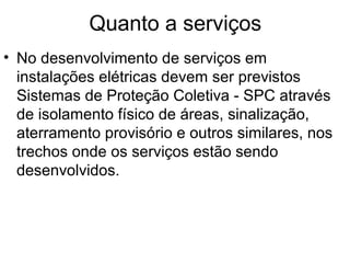 Quanto a serviços
• No desenvolvimento de serviços em
  instalações elétricas devem ser previstos
  Sistemas de Proteção Coletiva - SPC através
  de isolamento físico de áreas, sinalização,
  aterramento provisório e outros similares, nos
  trechos onde os serviços estão sendo
  desenvolvidos.
 