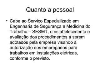 Quanto a pessoal
• Cabe ao Serviço Especializado em
  Engenharia de Segurança e Medicina do
  Trabalho – SESMT, o estabelecimento e
  avaliação dos procedimentos a serem
  adotados pela empresa visando à
  autorização dos empregados para
  trabalhos em instalações elétricas,
  conforme o previsto.
 