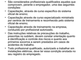 • São considerados profissionais qualificados aqueles que
  comprovem, perante o empregador, uma das seguintes
  condições:
• Capacitação, através de curso específico do sistema
  oficial de ensino;
• Capacitação através de curso especializado ministrado
  por centros de treinamento e reconhecido pelo sistema
  oficial de ensino;
• Capacitação através de treinamento na empresa,
  conduzido por profissional autorizado.
• Das instruções relativas às precauções do trabalho,
  prescritas no subitem, devem constar orientação quanto
  à identificação e controle dos riscos e quanto aos
  primeiros socorros a serem prestados em casos de
  acidentes do trabalho.
• Todo profissional qualificado, autorizado a trabalhar em
  instalações elétricas, deve ter essa condição anotada no
  seu registro do empregado.
 