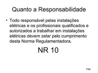 Quanto a Responsabilidade
• Todo responsável pelas instalações
  elétricas e os profissionais qualificados e
  autorizados a trabalhar em instalações
  elétricas devem zelar pelo cumprimento
  desta Norma Regulamentadora.

                 NR 10

                                           FIM
 