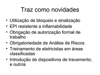 Traz como novidades
• Utilização de bloqueio e sinalização
• EPI resistente a inflamabilidade
• Obrigação de autorização formal de
  trabalho
• Obrigatoriedade de Análise de Riscos
• Treinamento de eletricistas em áreas
  classificadas
• Introdução de dispositivos de travamento,
  e outros
 