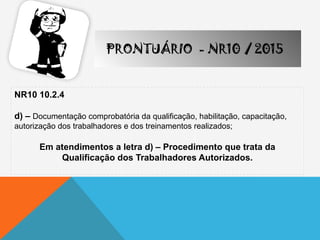 NR10 10.2.4
d) – Documentação comprobatória da qualificação, habilitação, capacitação,
autorização dos trabalhadores e dos treinamentos realizados;
Em atendimentos a letra d) – Procedimento que trata da
Qualificação dos Trabalhadores Autorizados.
PRONTUÁRIO - NR10 / 2015
 