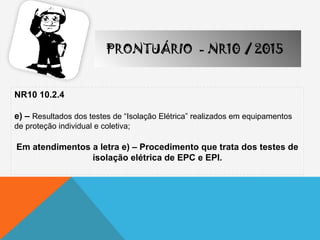 NR10 10.2.4
e) – Resultados dos testes de “Isolação Elétrica” realizados em equipamentos
de proteção individual e coletiva;
Em atendimentos a letra e) – Procedimento que trata dos testes de
isolação elétrica de EPC e EPI.
PRONTUÁRIO - NR10 / 2015
 