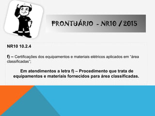 NR10 10.2.4
f) – Certificações dos equipamentos e materiais elétricos aplicados em “área
classificadas”;
Em atendimentos a letra f) – Procedimento que trata de
equipamentos e materiais fornecidos para área classificadas.
PRONTUÁRIO - NR10 / 2015
 