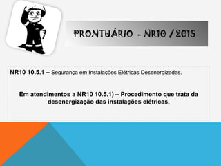 NR10 10.5.1 – Segurança em Instalações Elétricas Desenergizadas.
Em atendimentos a NR10 10.5.1) – Procedimento que trata da
desenergização das instalações elétricas.
PRONTUÁRIO - NR10 / 2015
 