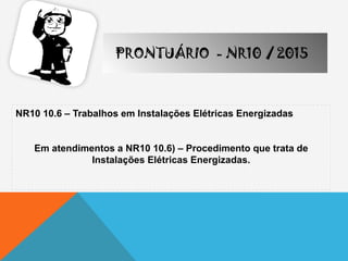 NR10 10.6 – Trabalhos em Instalações Elétricas Energizadas
Em atendimentos a NR10 10.6) – Procedimento que trata de
Instalações Elétricas Energizadas.
PRONTUÁRIO - NR10 / 2015
 