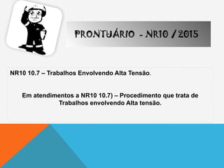 NR10 10.7 – Trabalhos Envolvendo Alta Tensão.
Em atendimentos a NR10 10.7) – Procedimento que trata de
Trabalhos envolvendo Alta tensão.
PRONTUÁRIO - NR10 / 2015
 