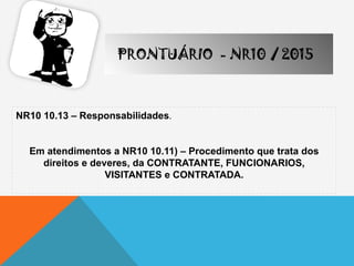 NR10 10.13 – Responsabilidades.
Em atendimentos a NR10 10.11) – Procedimento que trata dos
direitos e deveres, da CONTRATANTE, FUNCIONARIOS,
VISITANTES e CONTRATADA.
PRONTUÁRIO - NR10 / 2015
 