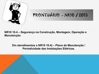 NR10 10.4 – Segurança na Construção, Montagem, Operação e
Manutenção.
Em atendimentos a NR10 10.4) – Plano de Manutenção /
Periodicidade das Instalações Elétricas.
PRONTUÁRIO - NR10 / 2015
 