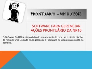 SOFTWARE PARA GERENCIAR
AÇÕES PRONTUÁRIO DA NR10
PRONTUÁRIO - NR10 / 2015
O Software GNR10 é disponibilizado em ambiente de rede, se o cliente dispõe
de mais de uma Unidade pode gerenciar o Prontuário de uma única estação de
trabalho.
 