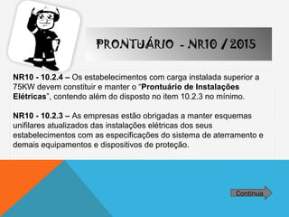 NR10 - 10.2.4 – Os estabelecimentos com carga instalada superior a
75KW devem constituir e manter o “Prontuário de Instalações
Elétricas”, contendo além do disposto no item 10.2.3 no mínimo.
NR10 - 10.2.3 – As empresas estão obrigadas a manter esquemas
unifilares atualizados das instalações elétricas dos seus
estabelecimentos com as especificações do sistema de aterramento e
demais equipamentos e dispositivos de proteção.
Continua
PRONTUÁRIO - NR10 / 2015
 