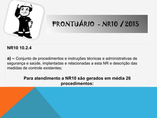 NR10 10.2.4
a) – Conjunto de procedimentos e instruções técnicas e administrativas de
segurança e saúde, implantadas e relacionadas a esta NR e descrição das
medidas de controle existentes;
Para atendimento a NR10 são gerados em média 26
procedimentos:
PRONTUÁRIO - NR10 / 2015
 