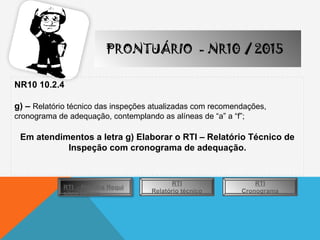 PRONTUÁRIO - NR10 / 2015
NR10 10.2.4
g) – Relatório técnico das inspeções atualizadas com recomendações,
cronograma de adequação, contemplando as alíneas de “a” a “f”;
Em atendimentos a letra g) Elaborar o RTI – Relatório Técnico de
Inspeção com cronograma de adequação.
RTI - Planilha Requi
sitos Legais
RTI
Relatório técnico
RTI
Cronograma
 