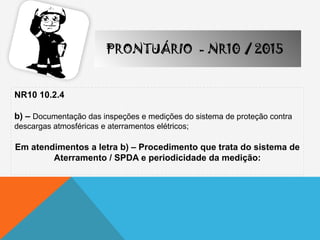 NR10 10.2.4
b) – Documentação das inspeções e medições do sistema de proteção contra
descargas atmosféricas e aterramentos elétricos;
Em atendimentos a letra b) – Procedimento que trata do sistema de
Aterramento / SPDA e periodicidade da medição:
PRONTUÁRIO - NR10 / 2015
 